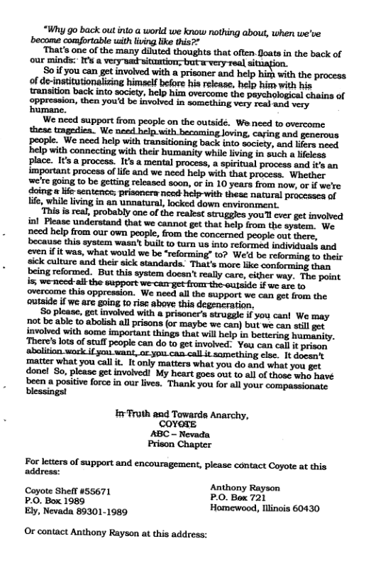“Why go back out into a world we know nothing about, when we’ve become comfortable with living like this?*  ‘That’s one of the many diluted thoughts that often.foats in the back of our minds:” IFs a very warwicuntion: bt rvery real sitiagion.  Soif you can get involved with a prisoner and help himh with the process of de-institutionalizing himself before his release, help him with his  We need support from people on the outside. We need to overcome these tmgediea. We need help. with becoming Joving, caring and generous people. We need help with transitioning back into society, and lirs need help with connecting with their humanity while iving in suich  lieless place. Its a process. It’s a mental process, a spiritual process and it’s an important process of lfe and we need help with that process. Whether we’re going to be getting released soon, or in 10 years from now, or if we’re doing & life sentenee; prisoncra need help-with theae naural processes f ife, while living in an unnatural, locked down environment.  ‘This is real, probably ane of the realest struggles youl cver get involved inl Please understand that we cannot get that help from the system. We need help from our own peopie, from the concerned people out there, because this system wasn’t built o tarn us into reformed individuals and even if it was, what would we be “reforming” to? We’d be reforming to their sick culture and their sick standards. That’s more like conforming than being reformed. But this system docsn’ really care, cither way. The point s, weneed-aik the support we-cam get fronr-the-outside if we arc to overcome this oppression. We need all the support we can get from the outaide if we ase gaing to rise above this degencration,  o please, get involved with a prisoner’s struggle if you can! We may  donel So, please get involved! My heart goes out to all of those who havé been a positive force in our lives. Thank you for all your compassionate blessings!  InFruth and Towards Anarchy, COYOTE  ABC - Nevada Prison Chapter For letters of support and encouragement, please contact Coyote at this address:  P Anthony Rayeon P.O. Box 1989 Hamewood, Illinois 60430  Ely, Nevada 89301-1989 Or contact Anthony Rayson at this address: 